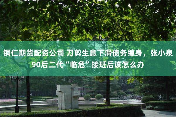 铜仁期货配资公司 刀剪生意下滑债务缠身，张小泉90后二代“临危”接班后该怎么办