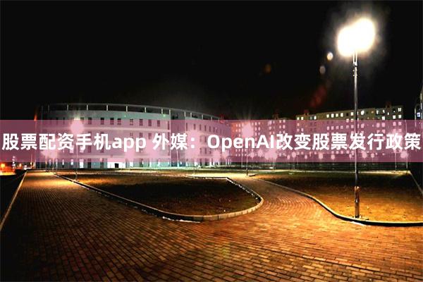 股票配资手机app 外媒：OpenAI改变股票发行政策