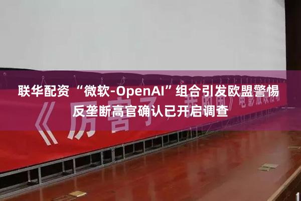 联华配资 “微软-OpenAI”组合引发欧盟警惕 反垄断高官确认已开启调查