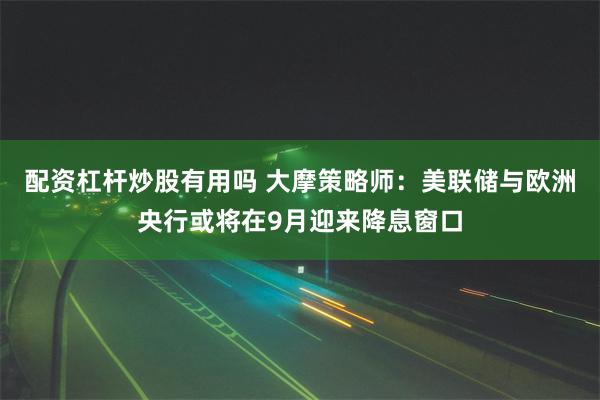 配资杠杆炒股有用吗 大摩策略师：美联储与欧洲央行或将在9月迎来降息窗口