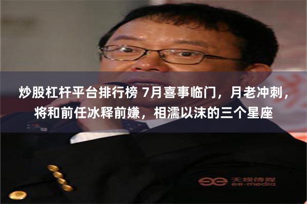 炒股杠杆平台排行榜 7月喜事临门，月老冲刺，将和前任冰释前嫌，相濡以沫的三个星座