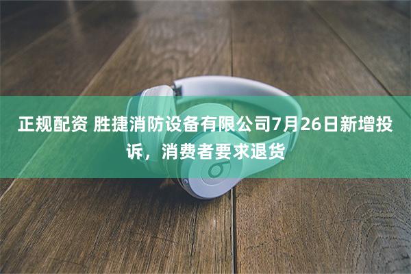 正规配资 胜捷消防设备有限公司7月26日新增投诉，消费者要求退货