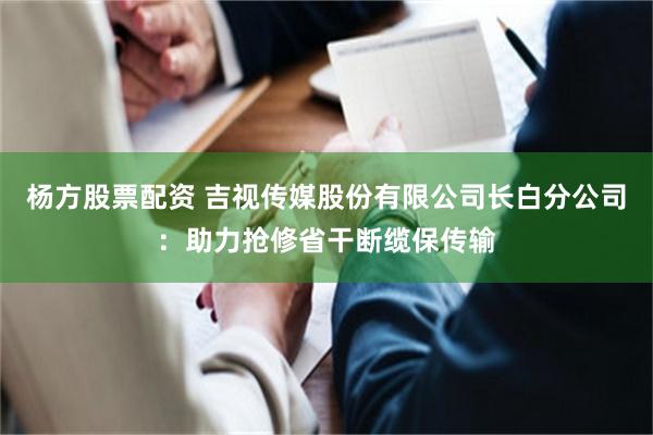 杨方股票配资 吉视传媒股份有限公司长白分公司：助力抢修省干断缆保传输