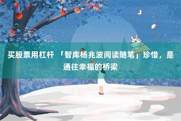 买股票用杠杆 「智库杨兆波阅读随笔」珍惜，是通往幸福的桥梁