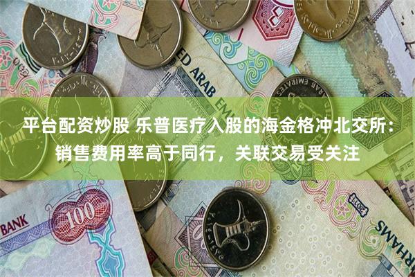 平台配资炒股 乐普医疗入股的海金格冲北交所：销售费用率高于同行，关联交易受关注