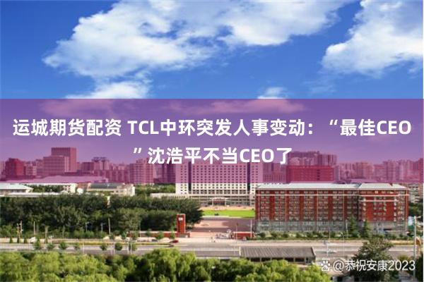 运城期货配资 TCL中环突发人事变动：“最佳CEO”沈浩平不当CEO了