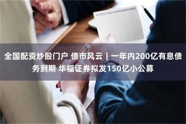 全国配资炒股门户 债市风云｜一年内200亿有息债务到期 华福证券拟发150亿小公募