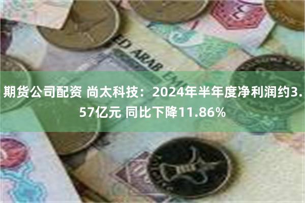 期货公司配资 尚太科技：2024年半年度净利润约3.57亿元 同比下降11.86%