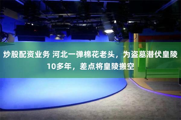 炒股配资业务 河北一弹棉花老头，为盗墓潜伏皇陵10多年，差点将皇陵搬空