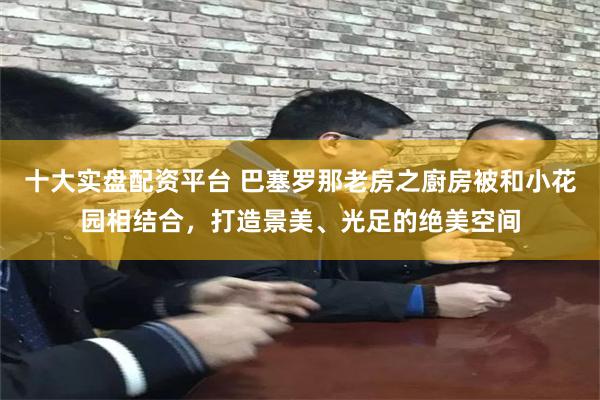 十大实盘配资平台 巴塞罗那老房之廚房被和小花园相结合，打造景美、光足的绝美空间