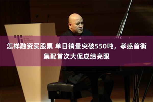 怎样融资买股票 单日销量突破550吨，孝感首衡集配首次大促成绩亮眼