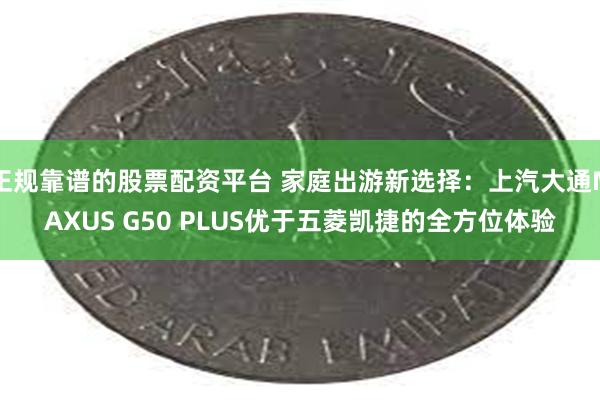 正规靠谱的股票配资平台 家庭出游新选择：上汽大通MAXUS G50 PLUS优于五菱凯捷的全方位体验