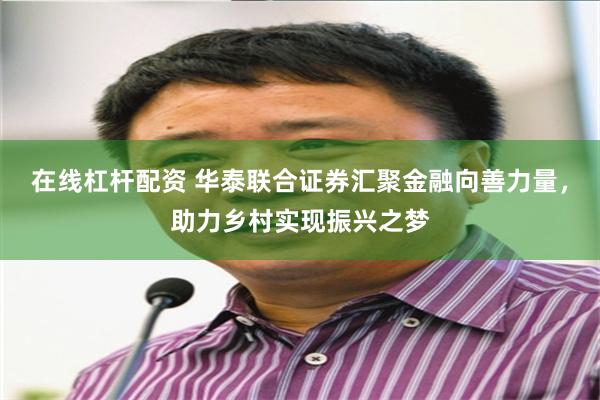 在线杠杆配资 华泰联合证券汇聚金融向善力量，助力乡村实现振兴之梦