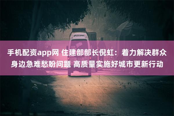 手机配资app网 住建部部长倪虹：着力解决群众身边急难愁盼问题 高质量实施好城市更新行动