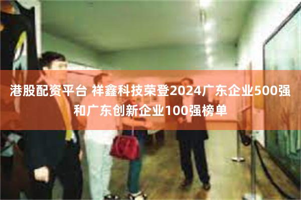 港股配资平台 祥鑫科技荣登2024广东企业500强和广东创新企业100强榜单