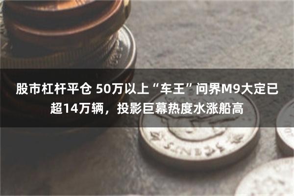 股市杠杆平仓 50万以上“车王”问界M9大定已超14万辆，投影巨幕热度水涨船高