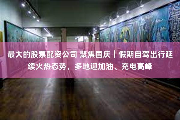 最大的股票配资公司 聚焦国庆｜假期自驾出行延续火热态势，多地迎加油、充电高峰