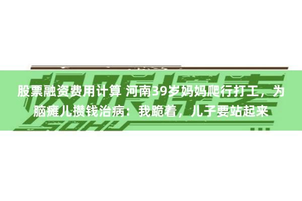 股票融资费用计算 河南39岁妈妈爬行打工，为脑瘫儿攒钱治病：我跪着，儿子要站起来