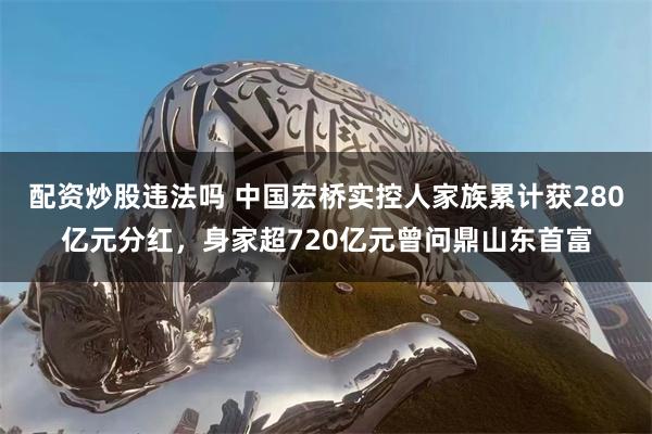 配资炒股违法吗 中国宏桥实控人家族累计获280亿元分红，身家超720亿元曾问鼎山东首富