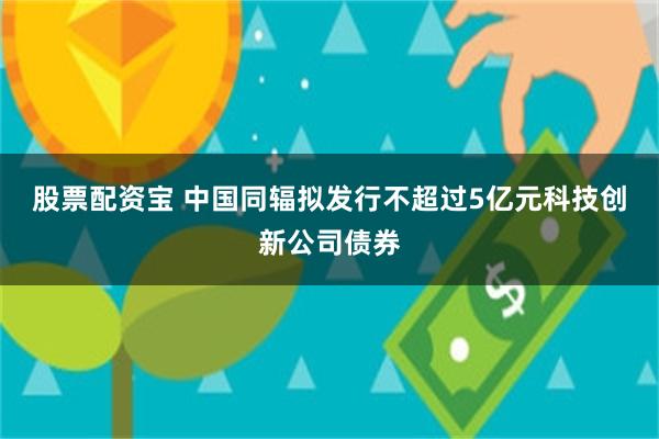 股票配资宝 中国同辐拟发行不超过5亿元科技创新公司债券