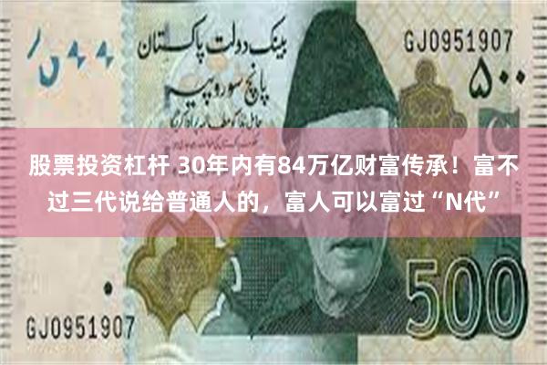 股票投资杠杆 30年内有84万亿财富传承！富不过三代说给普通人的，富人可以富过“N代”