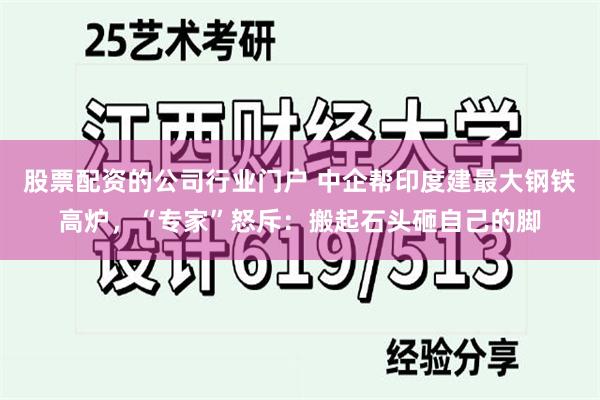 股票配资的公司行业门户 中企帮印度建最大钢铁高炉，“专家”怒斥：搬起石头砸自己的脚