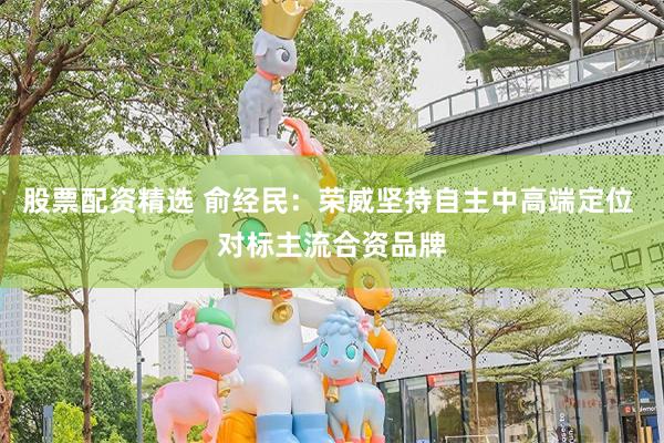 股票配资精选 俞经民：荣威坚持自主中高端定位 对标主流合资品牌