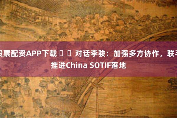 股票配资APP下载 ‍‍对话李骏：加强多方协作，联手推进China SOTIF落地