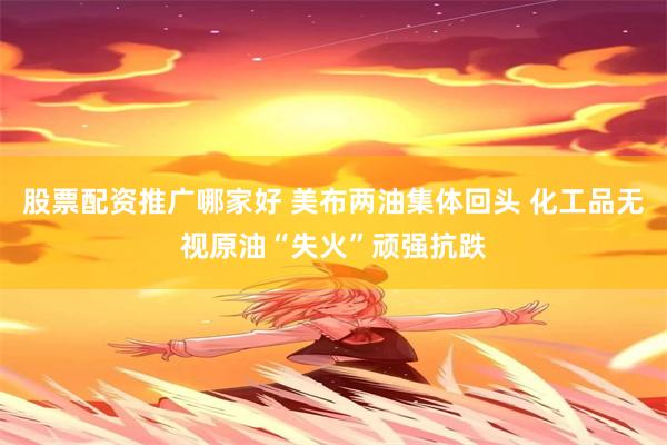 股票配资推广哪家好 美布两油集体回头 化工品无视原油“失火”顽强抗跌