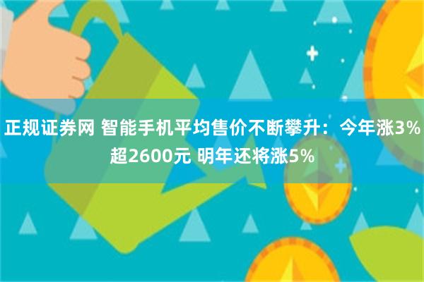 正规证券网 智能手机平均售价不断攀升：今年涨3%超2600元 明年还将涨5%