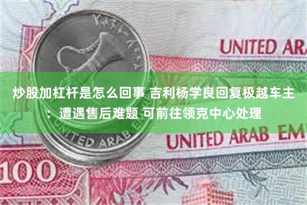 炒股加杠杆是怎么回事 吉利杨学良回复极越车主：遭遇售后难题 可前往领克中心处理