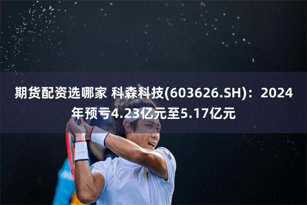 期货配资选哪家 科森科技(603626.SH)：2024年预亏4.23亿元至5.17亿元