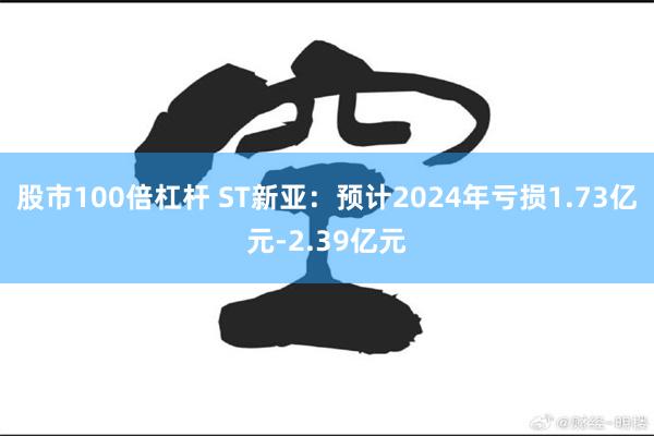 股市100倍杠杆 ST新亚：预计2024年亏损1.73亿元-2.39亿元