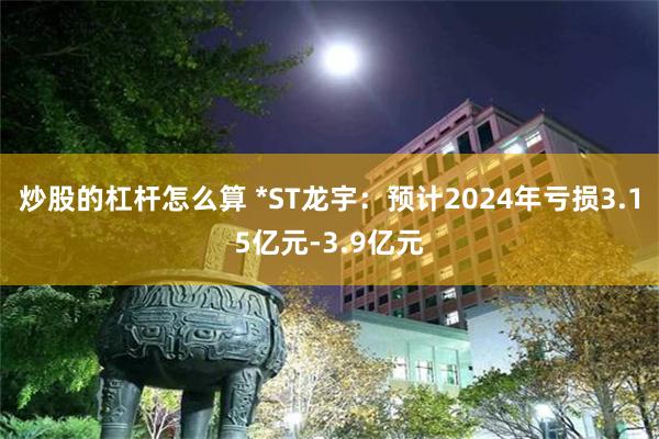 炒股的杠杆怎么算 *ST龙宇：预计2024年亏损3.15亿元-3.9亿元