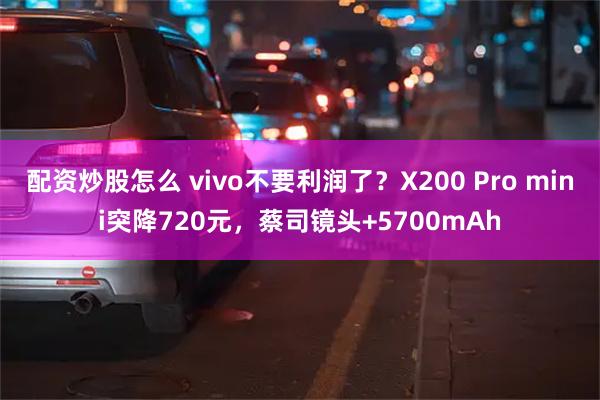 配资炒股怎么 vivo不要利润了？X200 Pro mini突降720元，蔡司镜头+5700mAh