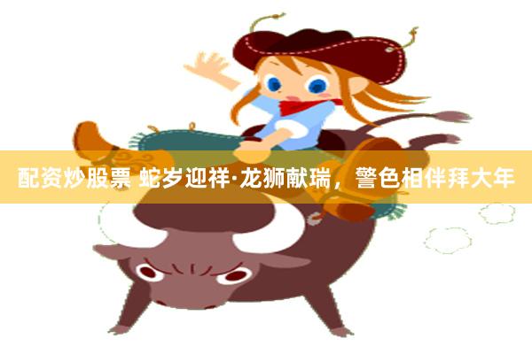 配资炒股票 蛇岁迎祥·龙狮献瑞，警色相伴拜大年