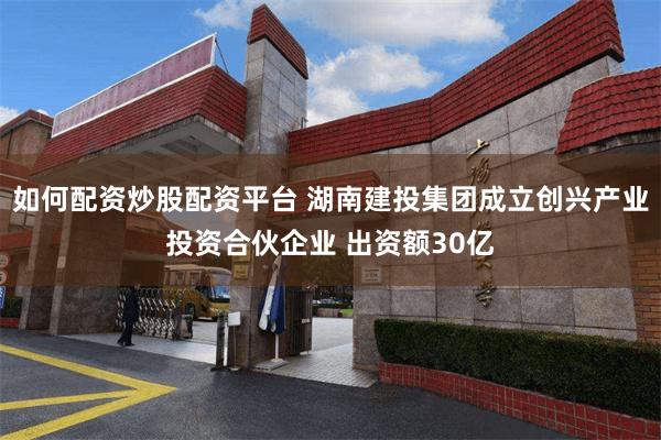 如何配资炒股配资平台 湖南建投集团成立创兴产业投资合伙企业 出资额30亿