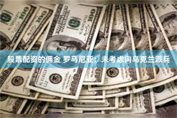 股票配资的佣金 罗马尼亚：未考虑向乌克兰派兵