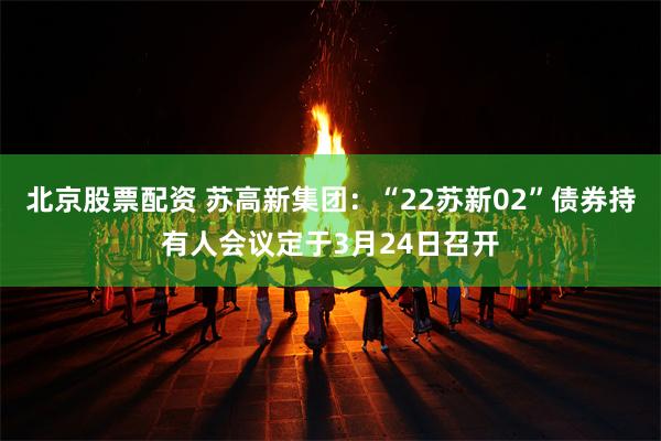 北京股票配资 苏高新集团：“22苏新02”债券持有人会议定于3月24日召开